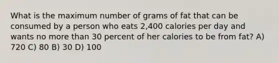 What is the maximum number of grams of fat that can be consumed by a person who eats 2,400 calories per day and wants no more than 30 percent of her calories to be from fat? A) 720 C) 80 B) 30 D) 100