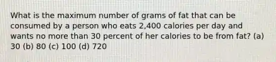 What is the maximum number of grams of fat that can be consumed by a person who eats 2,400 calories per day and wants no more than 30 percent of her calories to be from fat? (a) 30 (b) 80 (c) 100 (d) 720