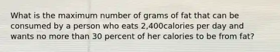 What is the maximum number of grams of fat that can be consumed by a person who eats 2,400calories per day and wants no more than 30 percent of her calories to be from fat?