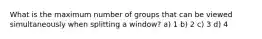 What is the maximum number of groups that can be viewed simultaneously when splitting a window? a) 1 b) 2 c) 3 d) 4