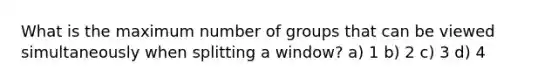 What is the maximum number of groups that can be viewed simultaneously when splitting a window? a) 1 b) 2 c) 3 d) 4