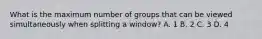 What is the maximum number of groups that can be viewed simultaneously when splitting a window? A. 1 B. 2 C. 3 D. 4