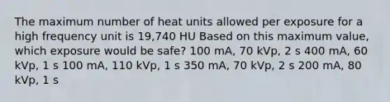 The maximum number of heat units allowed per exposure for a high frequency unit is 19,740 HU Based on this maximum value, which exposure would be safe? 100 mA, 70 kVp, 2 s 400 mA, 60 kVp, 1 s 100 mA, 110 kVp, 1 s 350 mA, 70 kVp, 2 s 200 mA, 80 kVp, 1 s