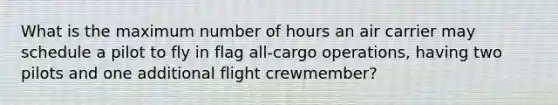 What is the maximum number of hours an air carrier may schedule a pilot to fly in flag all-cargo operations, having two pilots and one additional flight crewmember?