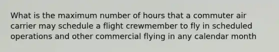 What is the maximum number of hours that a commuter air carrier may schedule a flight crewmember to fly in scheduled operations and other commercial flying in any calendar month