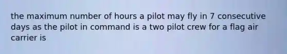 the maximum number of hours a pilot may fly in 7 consecutive days as the pilot in command is a two pilot crew for a flag air carrier is