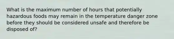 What is the maximum number of hours that potentially hazardous foods may remain in the temperature danger zone before they should be considered unsafe and therefore be disposed of?