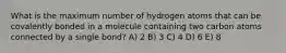 What is the maximum number of hydrogen atoms that can be covalently bonded in a molecule containing two carbon atoms connected by a single bond? A) 2 B) 3 C) 4 D) 6 E) 8