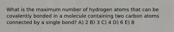 What is the maximum number of hydrogen atoms that can be covalently bonded in a molecule containing two carbon atoms connected by a single bond? A) 2 B) 3 C) 4 D) 6 E) 8