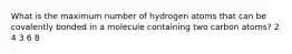 What is the maximum number of hydrogen atoms that can be covalently bonded in a molecule containing two carbon atoms? 2 4 3 6 8