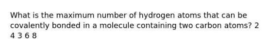 What is the maximum number of hydrogen atoms that can be covalently bonded in a molecule containing two carbon atoms? 2 4 3 6 8