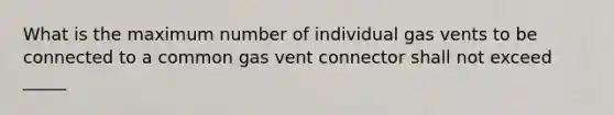 What is the maximum number of individual gas vents to be connected to a common gas vent connector shall not exceed _____