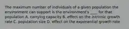 The maximum number of individuals of a given population the environment can support is the environment's ____ for that population A. carrying capacity B. effect on the intrinsic growth rate C. population size D. effect on the exponential growth rate