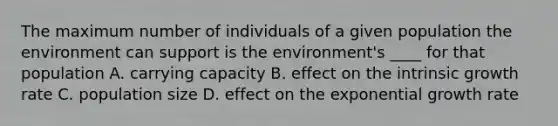 The maximum number of individuals of a given population the environment can support is the environment's ____ for that population A. carrying capacity B. effect on the intrinsic growth rate C. population size D. effect on the exponential growth rate