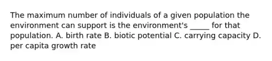 The maximum number of individuals of a given population the environment can support is the environment's _____ for that population. A. birth rate B. biotic potential C. carrying capacity D. per capita growth rate