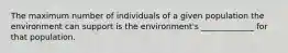 The maximum number of individuals of a given population the environment can support is the environment's _____________ for that population.