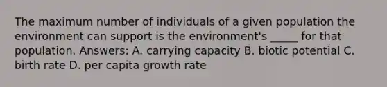 The maximum number of individuals of a given population the environment can support is the environment's _____ for that population. Answers: A. carrying capacity B. biotic potential C. birth rate D. per capita growth rate