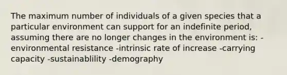 The maximum number of individuals of a given species that a particular environment can support for an indefinite period, assuming there are no longer changes in the environment is: -environmental resistance -intrinsic rate of increase -carrying capacity -sustainablility -demography