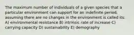 The maximum number of individuals of a given species that a particular environment can support for an indefinite period, assuming there are no changes in the environment is called its: A) environmental resistance B) intrinsic rate of increase C) carrying capacity D) sustainability E) demography