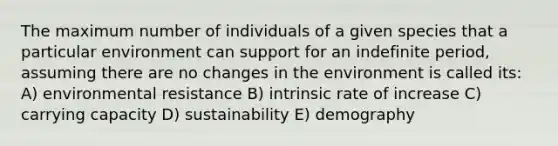 The maximum number of individuals of a given species that a particular environment can support for an indefinite period, assuming there are no changes in the environment is called its: A) environmental resistance B) intrinsic rate of increase C) carrying capacity D) sustainability E) demography