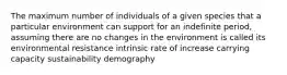 The maximum number of individuals of a given species that a particular environment can support for an indefinite period, assuming there are no changes in the environment is called its environmental resistance intrinsic rate of increase carrying capacity sustainability demography