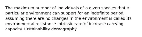 The maximum number of individuals of a given species that a particular environment can support for an indefinite period, assuming there are no changes in the environment is called its environmental resistance intrinsic rate of increase carrying capacity sustainability demography