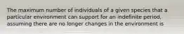 The maximum number of individuals of a given species that a particular environment can support for an indefinite period, assuming there are no longer changes in the environment is