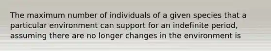 The maximum number of individuals of a given species that a particular environment can support for an indefinite period, assuming there are no longer changes in the environment is