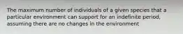 The maximum number of individuals of a given species that a particular environment can support for an indefinite period, assuming there are no changes in the environment