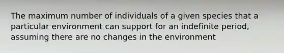 The maximum number of individuals of a given species that a particular environment can support for an indefinite period, assuming there are no changes in the environment