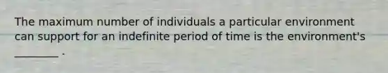 The maximum number of individuals a particular environment can support for an indefinite period of time is the environment's ________ .