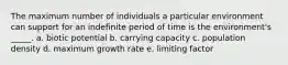 The maximum number of individuals a particular environment can support for an indefinite period of time is the environment's _____. a. biotic potential b. carrying capacity c. population density d. maximum growth rate e. limiting factor