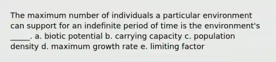 The maximum number of individuals a particular environment can support for an indefinite period of time is the environment's _____. a. biotic potential b. carrying capacity c. population density d. maximum growth rate e. limiting factor