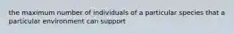 the maximum number of individuals of a particular species that a particular environment can support