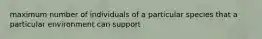 maximum number of individuals of a particular species that a particular environment can support