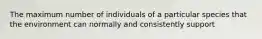 The maximum number of individuals of a particular species that the environment can normally and consistently support