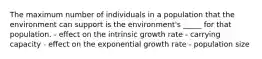 The maximum number of individuals in a population that the environment can support is the environment's _____ for that population. - effect on the intrinsic growth rate - carrying capacity - effect on the exponential growth rate - population size