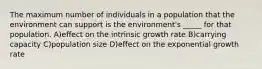 The maximum number of individuals in a population that the environment can support is the environment's _____ for that population. A)effect on the intrinsic growth rate B)carrying capacity C)population size D)effect on the exponential growth rate