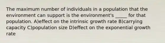 The maximum number of individuals in a population that the environment can support is the environment's _____ for that population. A)effect on the intrinsic growth rate B)carrying capacity C)population size D)effect on the exponential growth rate