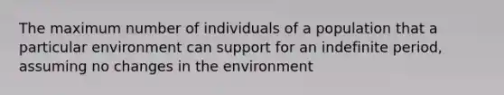 The maximum number of individuals of a population that a particular environment can support for an indefinite period, assuming no changes in the environment