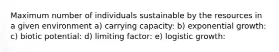 Maximum number of individuals sustainable by the resources in a given environment a) carrying capacity: b) exponential growth: c) biotic potential: d) limiting factor: e) logistic growth: