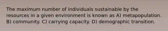 The maximum number of individuals sustainable by the resources in a given environment is known as A) metapopulation. B) community. C) carrying capacity. D) demographic transition.