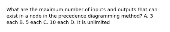 What are the maximum number of inputs and outputs that can exist in a node in the precedence diagramming method? A. 3 each B. 5 each C. 10 each D. It is unlimited