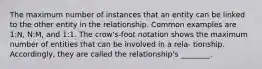 The maximum number of instances that an entity can be linked to the other entity in the relationship. Common examples are 1:N, N:M, and 1:1. The crow's-foot notation shows the maximum number of entities that can be involved in a rela- tionship. Accordingly, they are called the relationship's ________.