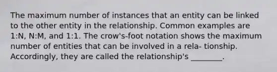 The maximum number of instances that an entity can be linked to the other entity in the relationship. Common examples are 1:N, N:M, and 1:1. The crow's-foot notation shows the maximum number of entities that can be involved in a rela- tionship. Accordingly, they are called the relationship's ________.