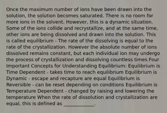 Once the maximum number of ions have been drawn into the solution, the solution becomes saturated. There is no room for more ions in the solvent. However, this is a dynamic situation. Some of the ions collide and recrystallize, and at the same time, other ions are being dissolved and drawn into the solution. This is called equilibrium - The rate of the dissolving is equal to the rate of the crystallization. However the absolute number of ions dissolved remains constant, but each individual ion may undergo the process of crystallization and dissolving countless times.Four Important Concepts for Understanding Equilibrium: Equilibrium is Time Dependent - takes time to reach equilibrium Equilibrium is Dynamic - escape and recapture are equal Equilibrium is Reversible - can be reset depending on conditions Equilibrium is Temperature Dependent - changed by raising and lowering the temperature When the rate of dissolution and crystallization are equal, this is defined as _____________.