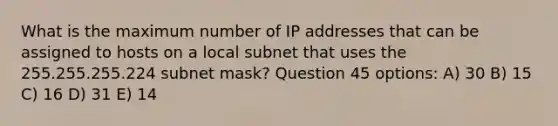 What is the maximum number of IP addresses that can be assigned to hosts on a local subnet that uses the 255.255.255.224 subnet mask? Question 45 options: A) 30 B) 15 C) 16 D) 31 E) 14