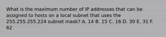 What is the maximum number of IP addresses that can be assigned to hosts on a local subnet that uses the 255.255.255.224 subnet mask? A. 14 B. 15 C. 16 D. 30 E. 31 F. 62