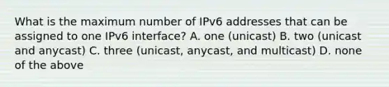 What is the maximum number of IPv6 addresses that can be assigned to one IPv6 interface? A. one (unicast) B. two (unicast and anycast) C. three (unicast, anycast, and multicast) D. none of the above