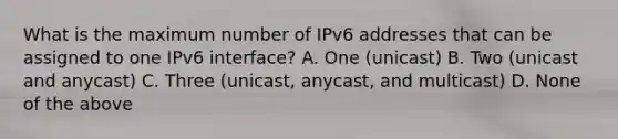 What is the maximum number of IPv6 addresses that can be assigned to one IPv6 interface? A. One (unicast) B. Two (unicast and anycast) C. Three (unicast, anycast, and multicast) D. None of the above